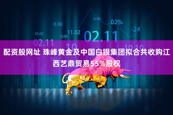 配资股网址 珠峰黄金及中国白银集团拟合共收购江西艺鼎贸易55%股权