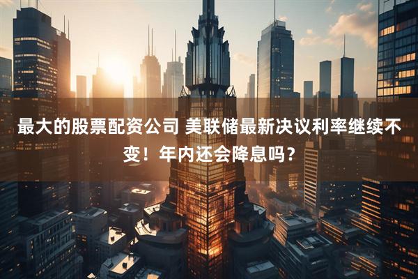 最大的股票配资公司 美联储最新决议利率继续不变！年内还会降息吗？