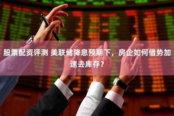 股票配资评测 美联储降息预期下，房企如何借势加速去库存？
