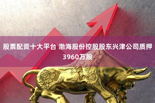 股票配资十大平台 渤海股份控股股东兴津公司质押3960万股