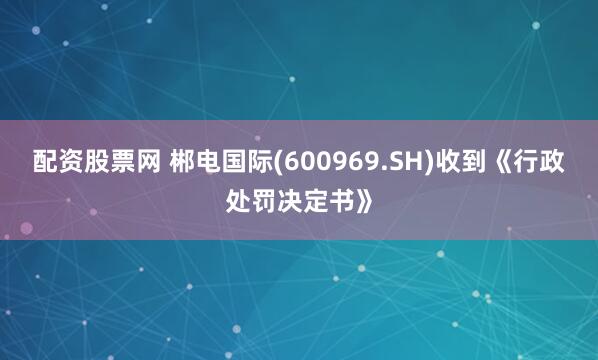 配资股票网 郴电国际(600969.SH)收到《行政处罚决定书》