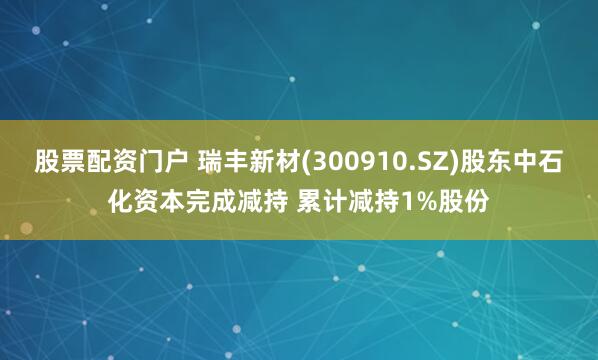 股票配资门户 瑞丰新材(300910.SZ)股东中石化资本完成减持 累计减持1%股份