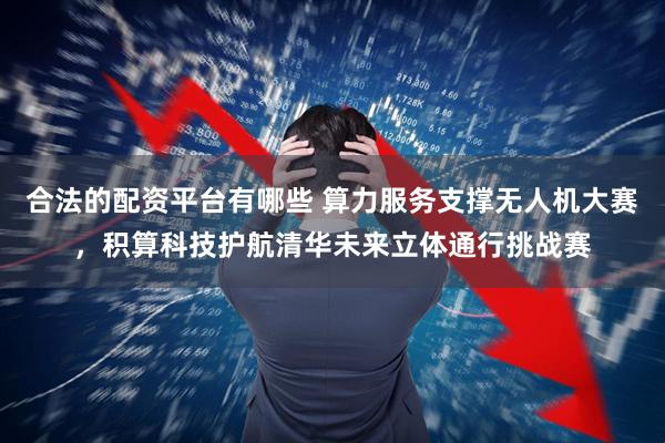 合法的配资平台有哪些 算力服务支撑无人机大赛，积算科技护航清华未来立体通行挑战赛