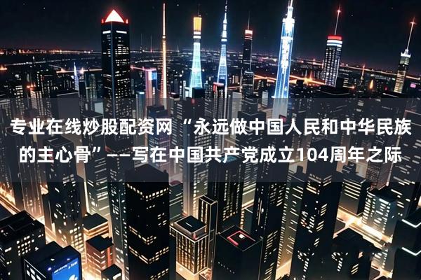 专业在线炒股配资网 “永远做中国人民和中华民族的主心骨”——写在中国共产党成立104周年之际