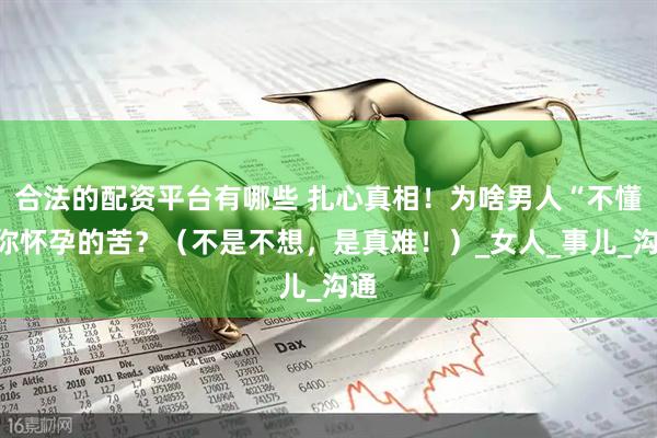 合法的配资平台有哪些 扎心真相！为啥男人“不懂”你怀孕的苦？（不是不想，是真难！）_女人_事儿_沟通