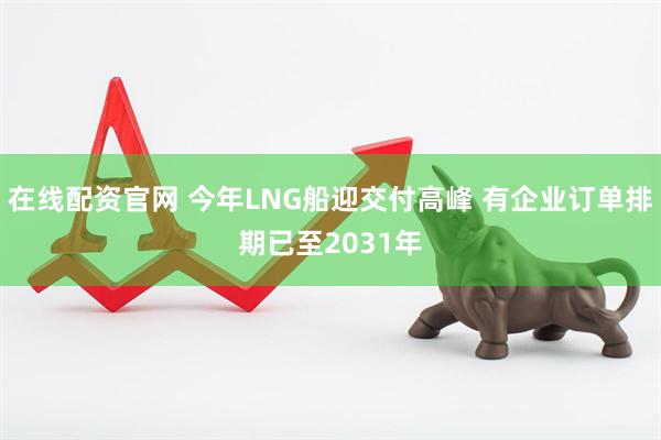 在线配资官网 今年LNG船迎交付高峰 有企业订单排期已至2031年