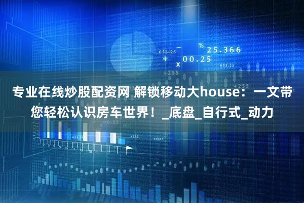 专业在线炒股配资网 解锁移动大house：一文带您轻松认识房车世界！_底盘_自行式_动力