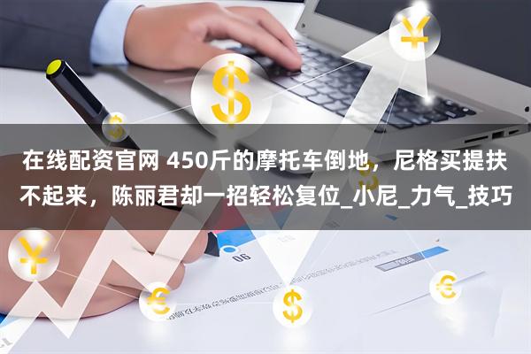 在线配资官网 450斤的摩托车倒地，尼格买提扶不起来，陈丽君却一招轻松复位_小尼_力气_技巧