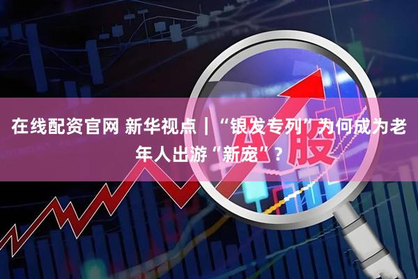 在线配资官网 新华视点｜“银发专列”为何成为老年人出游“新宠”？
