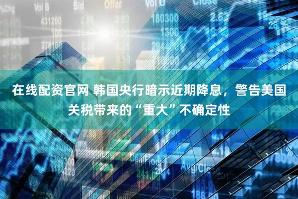 在线配资官网 韩国央行暗示近期降息，警告美国关税带来的“重大”不确定性