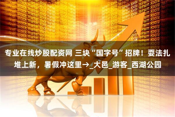 专业在线炒股配资网 三块“国字号”招牌！耍法扎堆上新，暑假冲这里→_大邑_游客_西湖公园