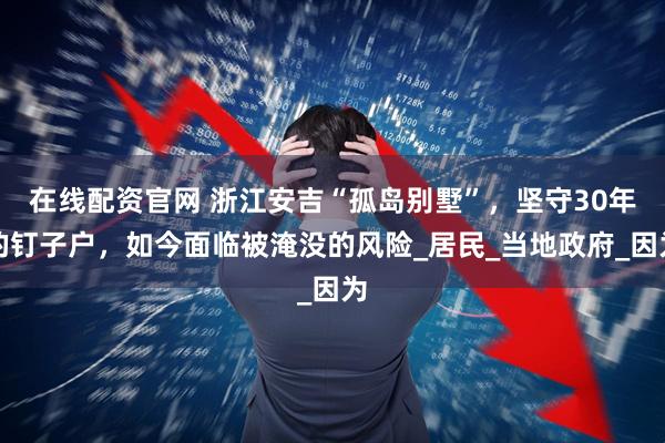 在线配资官网 浙江安吉“孤岛别墅”，坚守30年的钉子户，如今面临被淹没的风险_居民_当地政府_因为