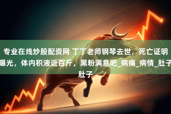专业在线炒股配资网 丁丁老师钢琴去世，死亡证明曝光，体内积液近百斤，黑粉满意吧_病痛_病情_肚子