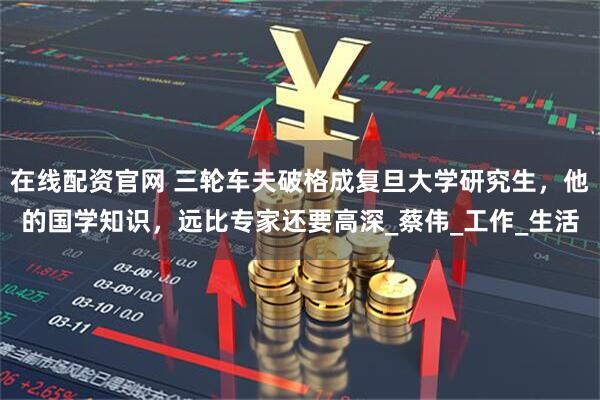 在线配资官网 三轮车夫破格成复旦大学研究生，他的国学知识，远比专家还要高深_蔡伟_工作_生活