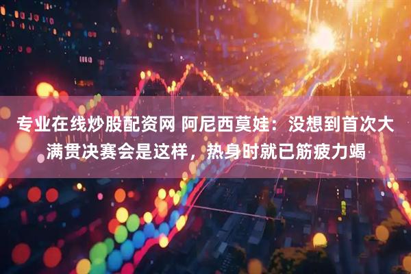 专业在线炒股配资网 阿尼西莫娃：没想到首次大满贯决赛会是这样，热身时就已筋疲力竭