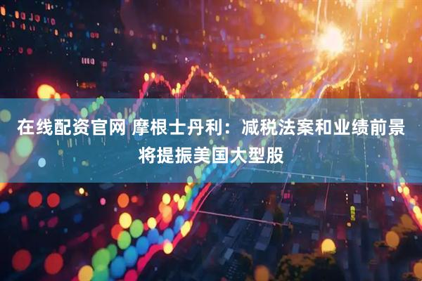 在线配资官网 摩根士丹利：减税法案和业绩前景将提振美国大型股