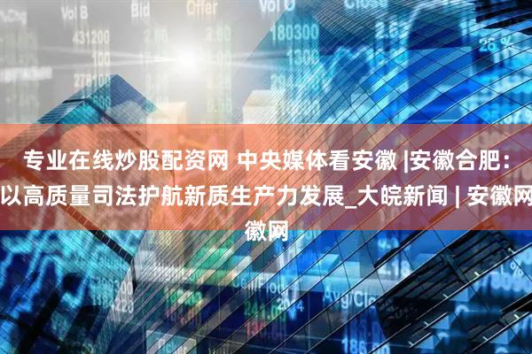 专业在线炒股配资网 中央媒体看安徽 |安徽合肥：以高质量司法护航新质生产力发展_大皖新闻 | 安徽网