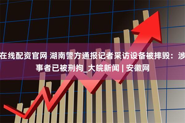 在线配资官网 湖南警方通报记者采访设备被摔毁：涉事者已被刑拘_大皖新闻 | 安徽网