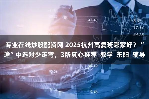 专业在线炒股配资网 2025杭州高复班哪家好？“途”中选对少走弯，3所真心推荐_教学_东阳_辅导