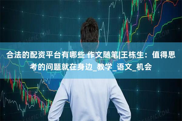 合法的配资平台有哪些 作文随笔|王栋生：值得思考的问题就在身边_教学_语文_机会