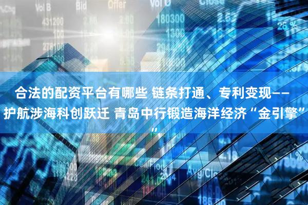 合法的配资平台有哪些 链条打通、专利变现—— 护航涉海科创跃迁 青岛中行锻造海洋经济“金引擎”