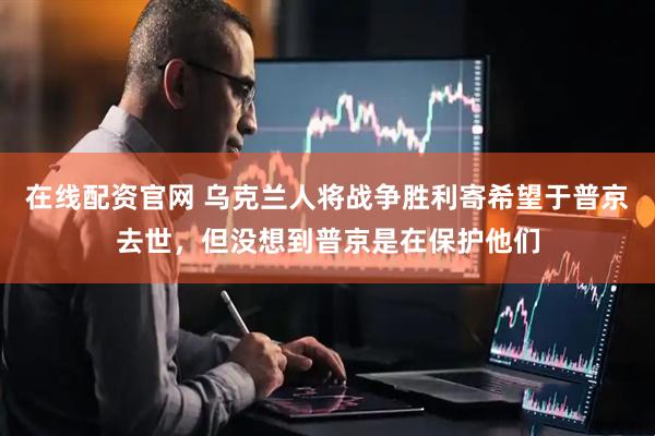 在线配资官网 乌克兰人将战争胜利寄希望于普京去世，但没想到普京是在保护他们