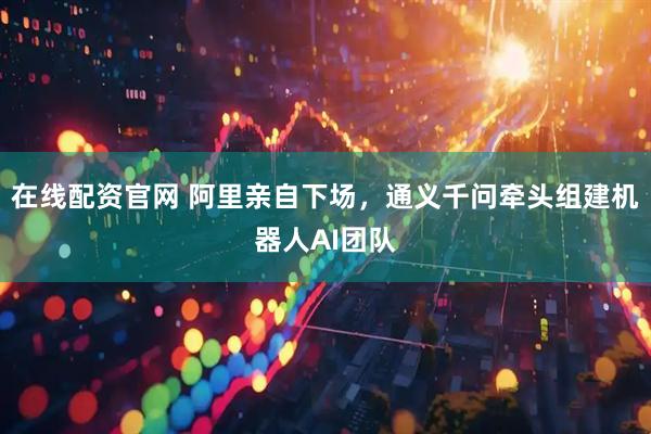 在线配资官网 阿里亲自下场，通义千问牵头组建机器人AI团队