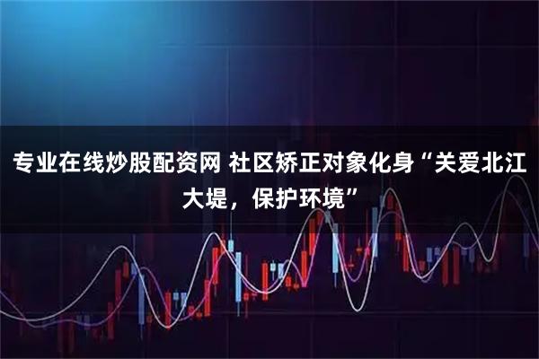 专业在线炒股配资网 社区矫正对象化身“关爱北江大堤，保护环境”