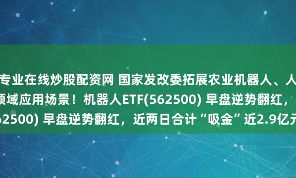专业在线炒股配资网 国家发改委拓展农业机器人、人工智能等在农业农村领域应用场景！机器人ETF(562500) 早盘逆势翻红，近两日合计“吸金”近2.9亿元