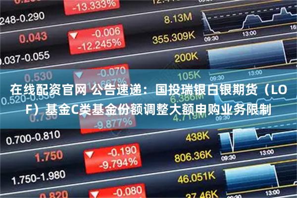 在线配资官网 公告速递：国投瑞银白银期货（LOF）基金C类基金份额调整大额申购业务限制
