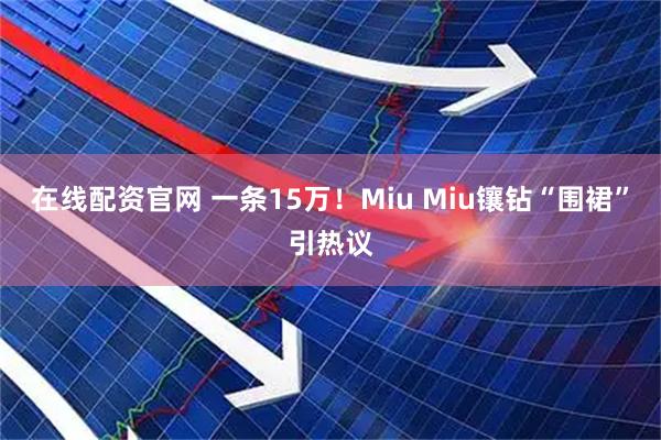 在线配资官网 一条15万！Miu Miu镶钻“围裙”引热议