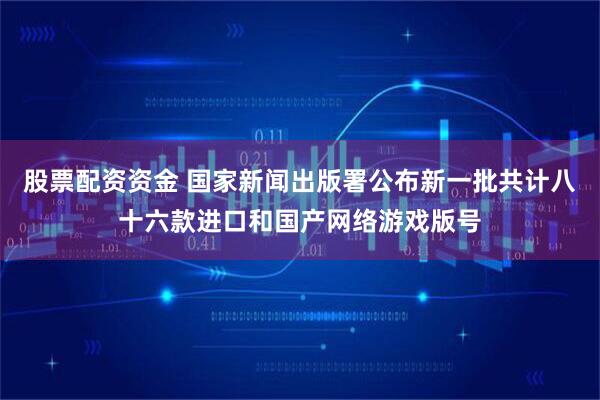 股票配资资金 国家新闻出版署公布新一批共计八十六款进口和国产网络游戏版号