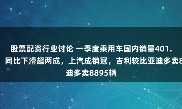 股票配资行业讨论 一季度乘用车国内销量401.3万辆，同比下滑超两成，上汽成销冠，吉利较比亚迪多卖8895辆