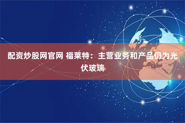 配资炒股网官网 福莱特：主营业务和产品仍为光伏玻璃