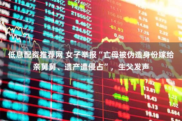 低息配资推荐网 女子举报“亡母被伪造身份嫁给亲舅舅、遗产遭侵占”，生父发声