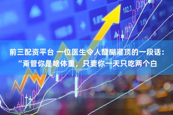 前三配资平台 一位医生令人醍醐灌顶的一段话：“甭管你是啥体重，只要你一天只吃两个白