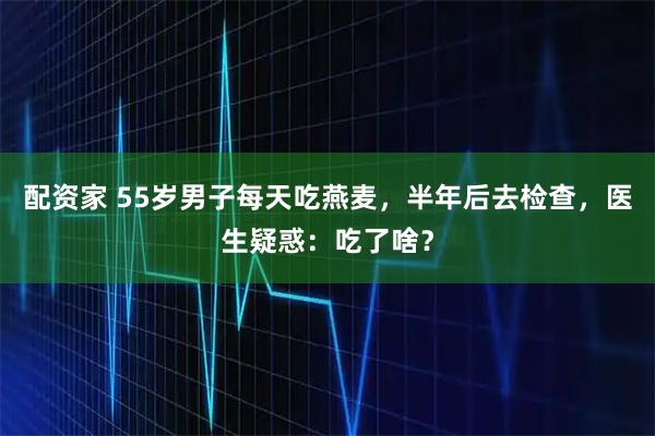 配资家 55岁男子每天吃燕麦，半年后去检查，医生疑惑：吃了啥？