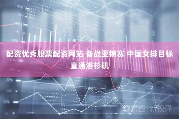 配资优秀股票配资网站 备战亚锦赛 中国女排目标直通洛杉矶