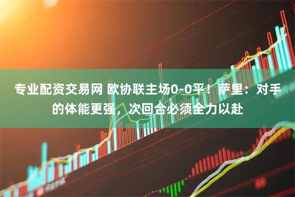 专业配资交易网 欧协联主场0-0平!萨里:对手的体能更强,次回合必须全力以赴